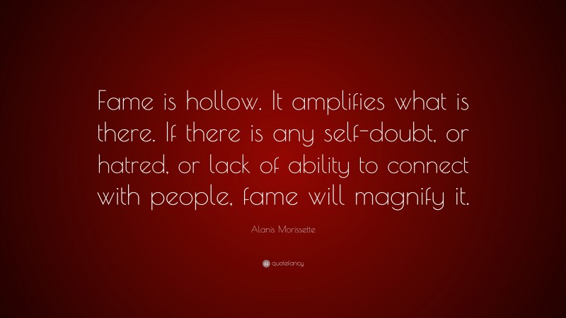 Alanis Morissette Quote: “Fame is hollow. It amplifies what is there. If there is any self-doubt, or hatred, or lack of ability to connect with people, fame will magnify it.”