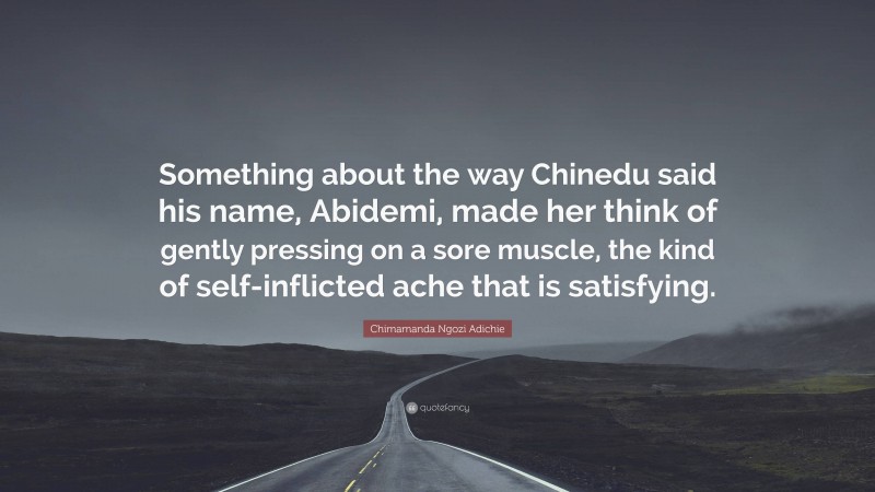 Chimamanda Ngozi Adichie Quote: “Something about the way Chinedu said his name, Abidemi, made her think of gently pressing on a sore muscle, the kind of self-inflicted ache that is satisfying.”