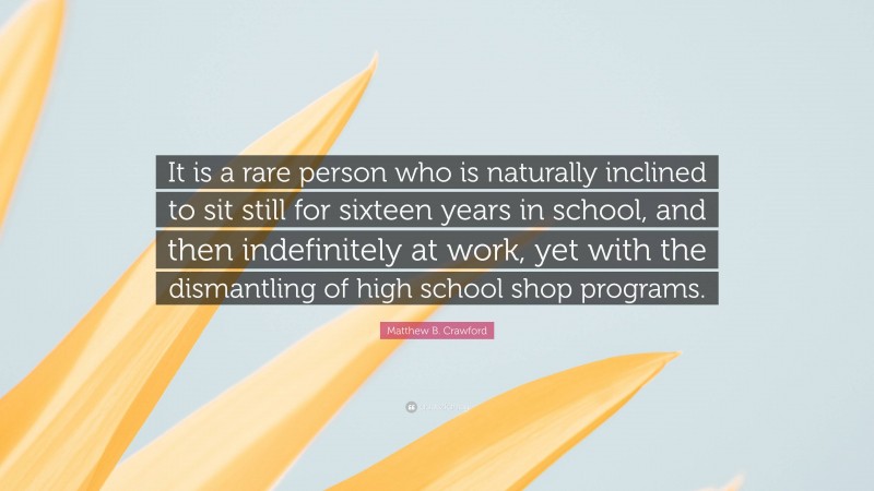 Matthew B. Crawford Quote: “It is a rare person who is naturally inclined to sit still for sixteen years in school, and then indefinitely at work, yet with the dismantling of high school shop programs.”