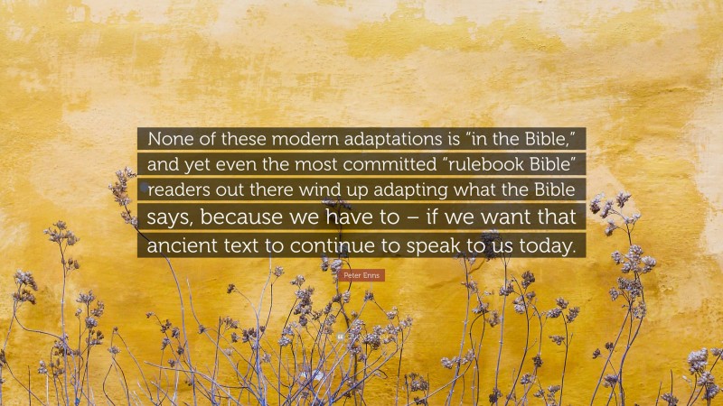 Peter Enns Quote: “None of these modern adaptations is “in the Bible,” and yet even the most committed “rulebook Bible” readers out there wind up adapting what the Bible says, because we have to – if we want that ancient text to continue to speak to us today.”