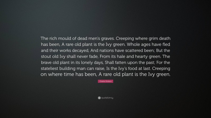 Charles Dickens Quote: “The rich mould of dead men’s graves. Creeping where grim death has been, A rare old plant is the Ivy green. Whole ages have fled and their works decayed, And nations have scattered been; But the stout old Ivy shall never fade, From its hale and hearty green. The brave old plant in its lonely days, Shall fatten upon the past; For the stateliest building man can raise, Is the Ivy’s food at last. Creeping on where time has been, A rare old plant is the Ivy green.”