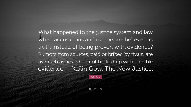 Kailin Gow Quote: “What happened to the justice system and law when accusations and rumors are believed as truth instead of being proven with evidence? Rumors from sources, paid or bribed by rivals, are as much as lies when not backed up with credible evidence. – Kailin Gow, The New Justice.”