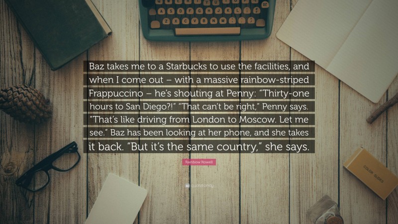 Rainbow Rowell Quote: “Baz takes me to a Starbucks to use the facilities, and when I come out – with a massive rainbow-striped Frappuccino – he’s shouting at Penny: “Thirty-one hours to San Diego?!” “That can’t be right,” Penny says. “That’s like driving from London to Moscow. Let me see.” Baz has been looking at her phone, and she takes it back. “But it’s the same country,” she says.”