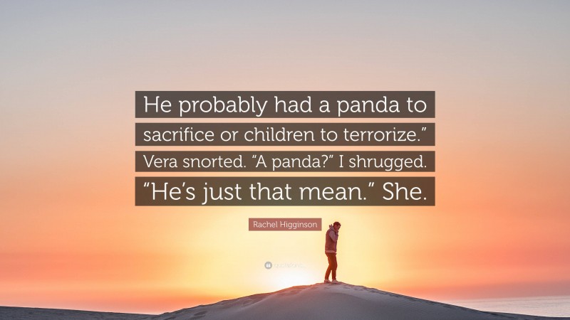 Rachel Higginson Quote: “He probably had a panda to sacrifice or children to terrorize.” Vera snorted. “A panda?” I shrugged. “He’s just that mean.” She.”