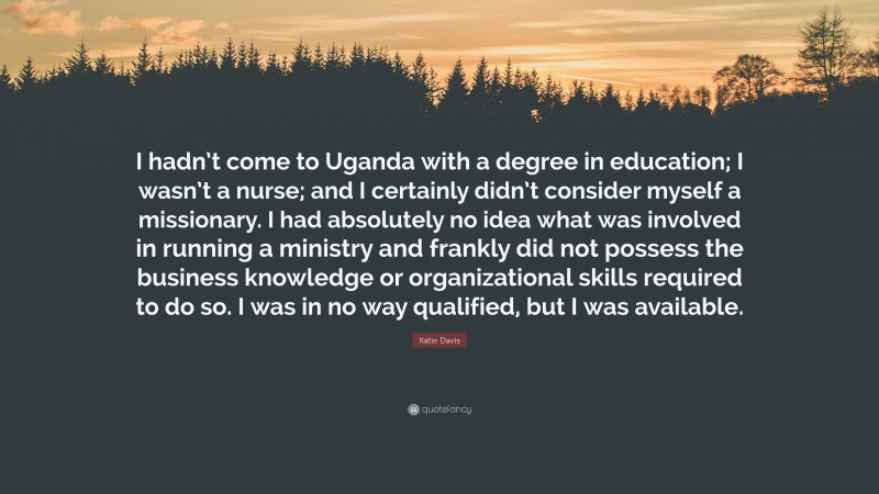 Katie Davis Quote: “I hadn’t come to Uganda with a degree in education; I wasn’t a nurse; and I certainly didn’t consider myself a missionary. I had absolutely no idea what was involved in running a ministry and frankly did not possess the business knowledge or organizational skills required to do so. I was in no way qualified, but I was available.”