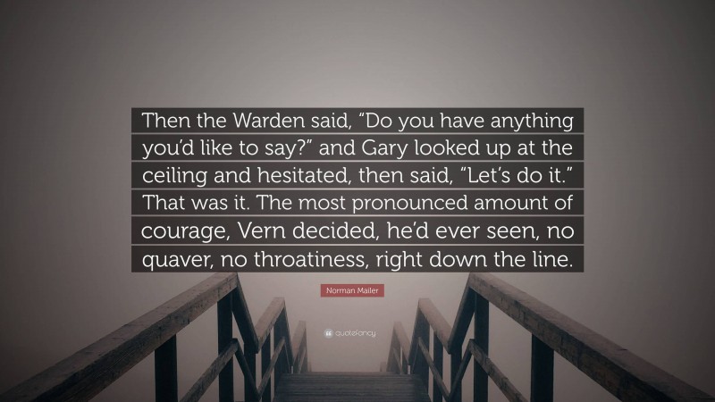 Norman Mailer Quote: “Then the Warden said, “Do you have anything you’d like to say?” and Gary looked up at the ceiling and hesitated, then said, “Let’s do it.” That was it. The most pronounced amount of courage, Vern decided, he’d ever seen, no quaver, no throatiness, right down the line.”