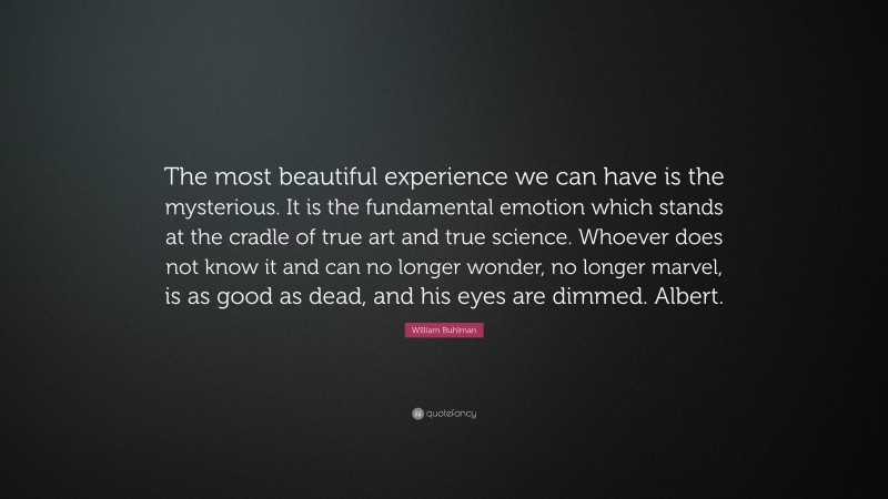 William Buhlman Quote: “The most beautiful experience we can have is the mysterious. It is the fundamental emotion which stands at the cradle of true art and true science. Whoever does not know it and can no longer wonder, no longer marvel, is as good as dead, and his eyes are dimmed. Albert.”