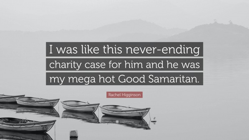 Rachel Higginson Quote: “I was like this never-ending charity case for him and he was my mega hot Good Samaritan.”