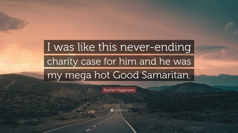 Rachel Higginson Quote: “I was like this never-ending charity case for him and he was my mega hot Good Samaritan.”