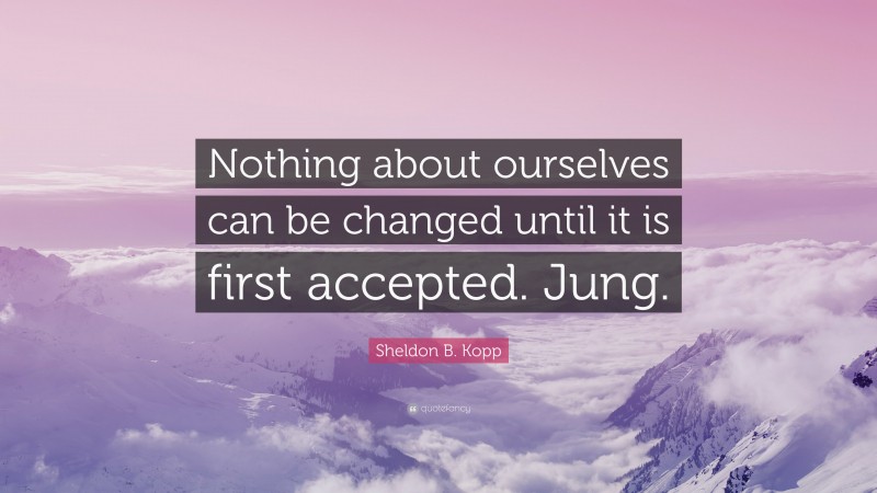 Sheldon B. Kopp Quote: “Nothing about ourselves can be changed until it is first accepted. Jung.”