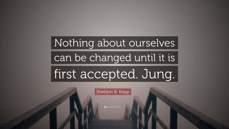 Sheldon B. Kopp Quote: “Nothing about ourselves can be changed until it is first accepted. Jung.”