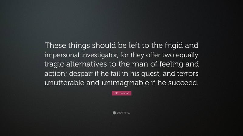 H.P. Lovecraft Quote: “These things should be left to the frigid and impersonal investigator, for they offer two equally tragic alternatives to the man of feeling and action; despair if he fail in his quest, and terrors unutterable and unimaginable if he succeed.”