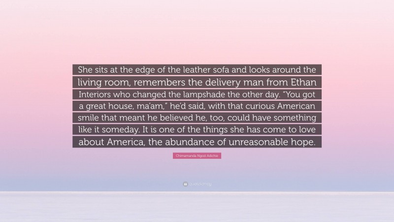 Chimamanda Ngozi Adichie Quote: “She sits at the edge of the leather sofa and looks around the living room, remembers the delivery man from Ethan Interiors who changed the lampshade the other day. “You got a great house, ma’am,” he’d said, with that curious American smile that meant he believed he, too, could have something like it someday. It is one of the things she has come to love about America, the abundance of unreasonable hope.”