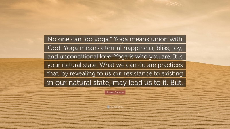 Sharon Gannon Quote: “No one can “do yoga.” Yoga means union with God. Yoga means eternal happiness, bliss, joy, and unconditional love. Yoga is who you are. It is your natural state. What we can do are practices that, by revealing to us our resistance to existing in our natural state, may lead us to it. But.”
