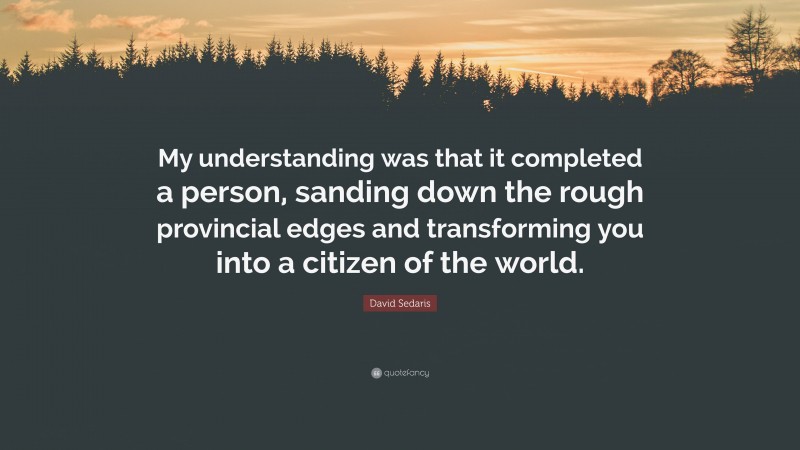 David Sedaris Quote: “My understanding was that it completed a person, sanding down the rough provincial edges and transforming you into a citizen of the world.”