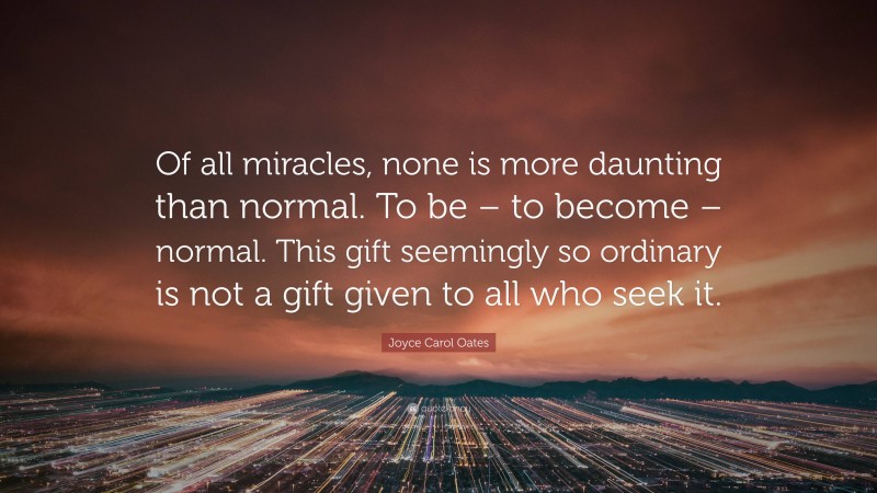 Joyce Carol Oates Quote: “Of all miracles, none is more daunting than normal. To be – to become – normal. This gift seemingly so ordinary is not a gift given to all who seek it.”