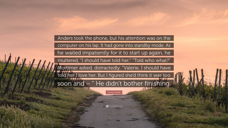 Lynsay Sands Quote: “Anders took the phone, but his attention was on the computer on his lap. It had gone into standby mode. As he waited impatiently for it to start up again, he muttered, “I should have told her.” “Told who what?” Mortimer asked, distractedly. “Valerie, I should have told her I love her. But I figured she’d think it was too soon and – ” He didn’t bother finishing.”