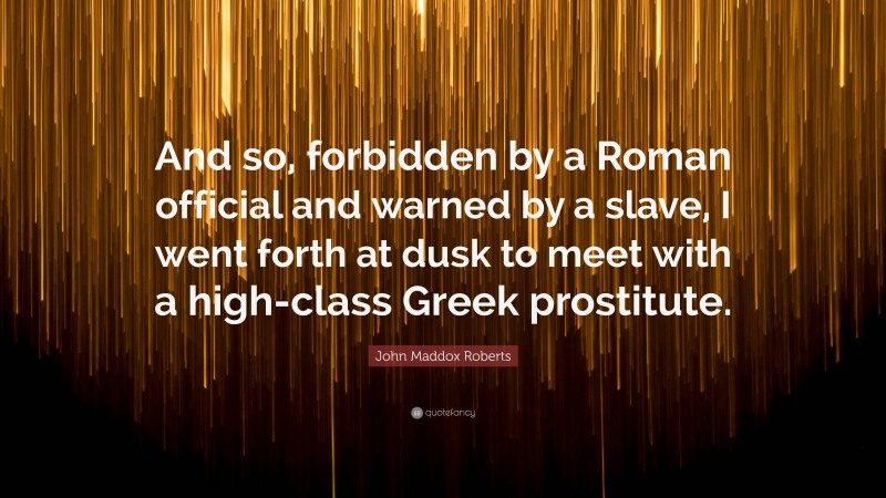 John Maddox Roberts Quote: “And so, forbidden by a Roman official and warned by a slave, I went forth at dusk to meet with a high-class Greek prostitute.”