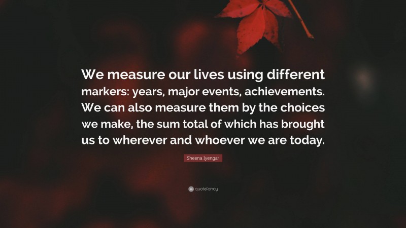 Sheena Iyengar Quote: “We measure our lives using different markers: years, major events, achievements. We can also measure them by the choices we make, the sum total of which has brought us to wherever and whoever we are today.”
