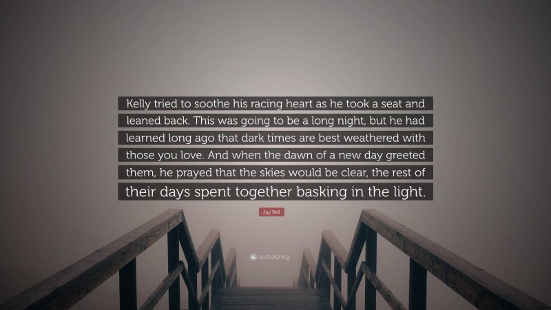 Jay Bell Quote: “Kelly tried to soothe his racing heart as he took a seat and leaned back. This was going to be a long night, but he had learned long ago that dark times are best weathered with those you love. And when the dawn of a new day greeted them, he prayed that the skies would be clear, the rest of their days spent together basking in the light.”