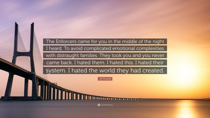 Jill Thrussell Quote: “The Enforcers came for you in the middle of the night I heard. To avoid complicated emotional complexities with distraught families. They took you and you never came back. I hated them. I hated this. I hated their system. I hated the world they had created.”