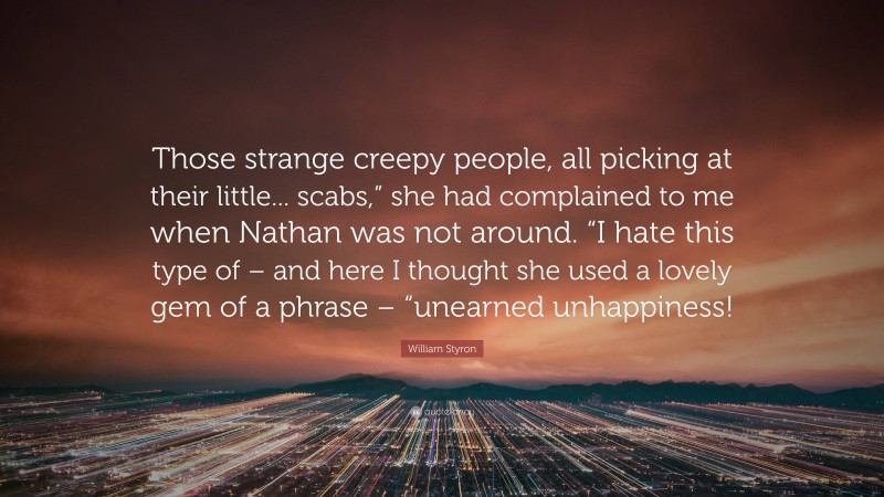 William Styron Quote: “Those strange creepy people, all picking at their little... scabs,” she had complained to me when Nathan was not around. “I hate this type of – and here I thought she used a lovely gem of a phrase – “unearned unhappiness!”