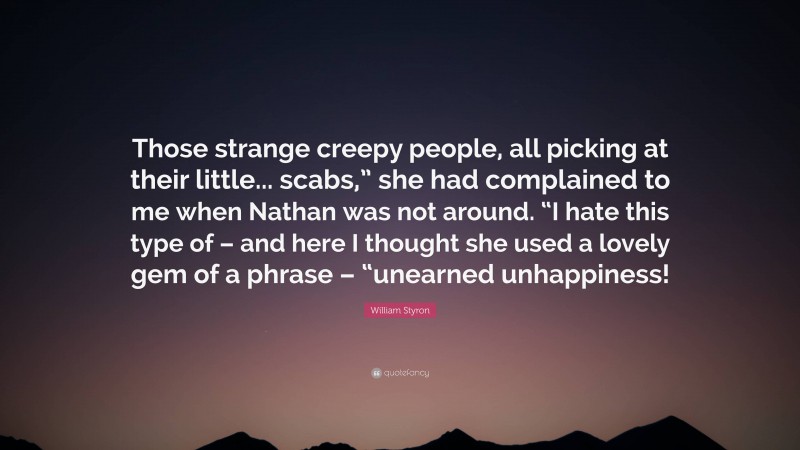 William Styron Quote: “Those strange creepy people, all picking at their little... scabs,” she had complained to me when Nathan was not around. “I hate this type of – and here I thought she used a lovely gem of a phrase – “unearned unhappiness!”