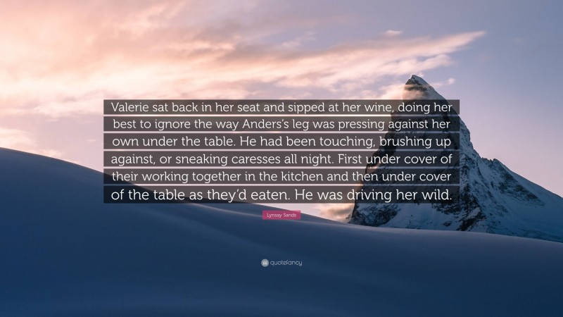 Lynsay Sands Quote: “Valerie sat back in her seat and sipped at her wine, doing her best to ignore the way Anders’s leg was pressing against her own under the table. He had been touching, brushing up against, or sneaking caresses all night. First under cover of their working together in the kitchen and then under cover of the table as they’d eaten. He was driving her wild.”