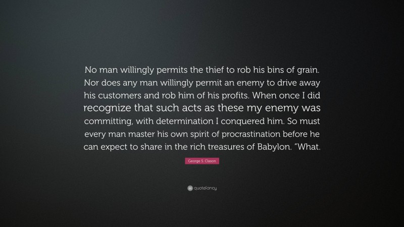 George S. Clason Quote: “No man willingly permits the thief to rob his bins of grain. Nor does any man willingly permit an enemy to drive away his customers and rob him of his profits. When once I did recognize that such acts as these my enemy was committing, with determination I conquered him. So must every man master his own spirit of procrastination before he can expect to share in the rich treasures of Babylon. “What.”