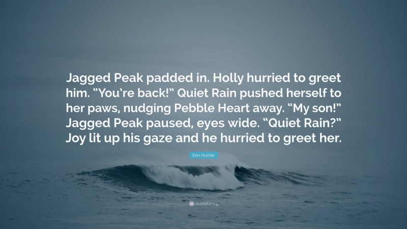 Erin Hunter Quote: “Jagged Peak padded in. Holly hurried to greet him. “You’re back!” Quiet Rain pushed herself to her paws, nudging Pebble Heart away. “My son!” Jagged Peak paused, eyes wide. “Quiet Rain?” Joy lit up his gaze and he hurried to greet her.”