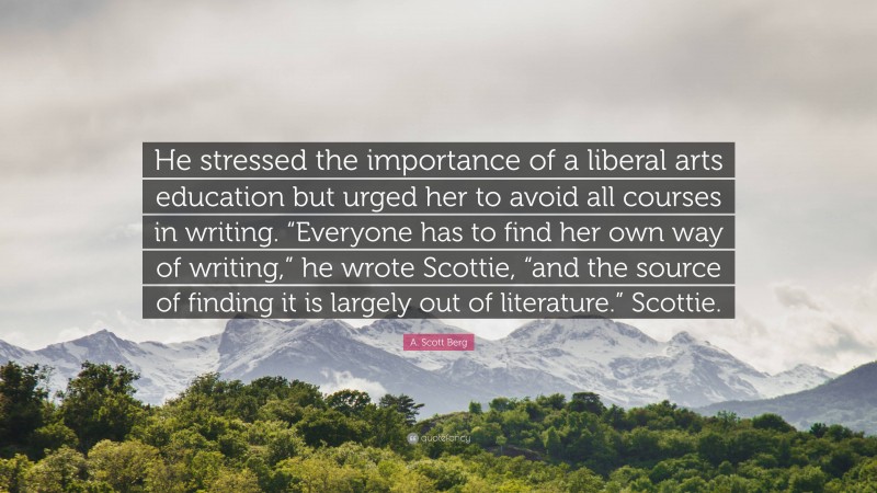 A. Scott Berg Quote: “He stressed the importance of a liberal arts education but urged her to avoid all courses in writing. “Everyone has to find her own way of writing,” he wrote Scottie, “and the source of finding it is largely out of literature.” Scottie.”