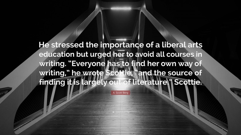 A. Scott Berg Quote: “He stressed the importance of a liberal arts education but urged her to avoid all courses in writing. “Everyone has to find her own way of writing,” he wrote Scottie, “and the source of finding it is largely out of literature.” Scottie.”