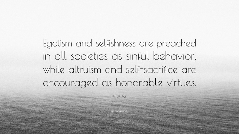 W. Anton Quote: “Egotism and selfishness are preached in all societies as sinful behavior, while altruism and self-sacrifice are encouraged as honorable virtues.”