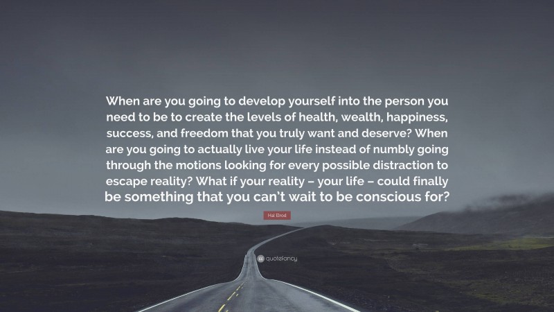 Hal Elrod Quote: “When are you going to develop yourself into the person you need to be to create the levels of health, wealth, happiness, success, and freedom that you truly want and deserve? When are you going to actually live your life instead of numbly going through the motions looking for every possible distraction to escape reality? What if your reality – your life – could finally be something that you can’t wait to be conscious for?”