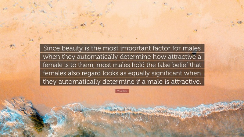 W. Anton Quote: “Since beauty is the most important factor for males when they automatically determine how attractive a female is to them, most males hold the false belief that females also regard looks as equally significant when they automatically determine if a male is attractive.”
