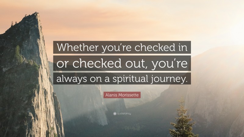 Alanis Morissette Quote: “Whether you’re checked in or checked out, you’re always on a spiritual journey.”
