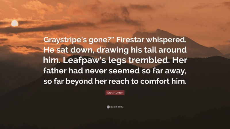 Erin Hunter Quote: “Graystripe’s gone?” Firestar whispered. He sat down, drawing his tail around him. Leafpaw’s legs trembled. Her father had never seemed so far away, so far beyond her reach to comfort him.”