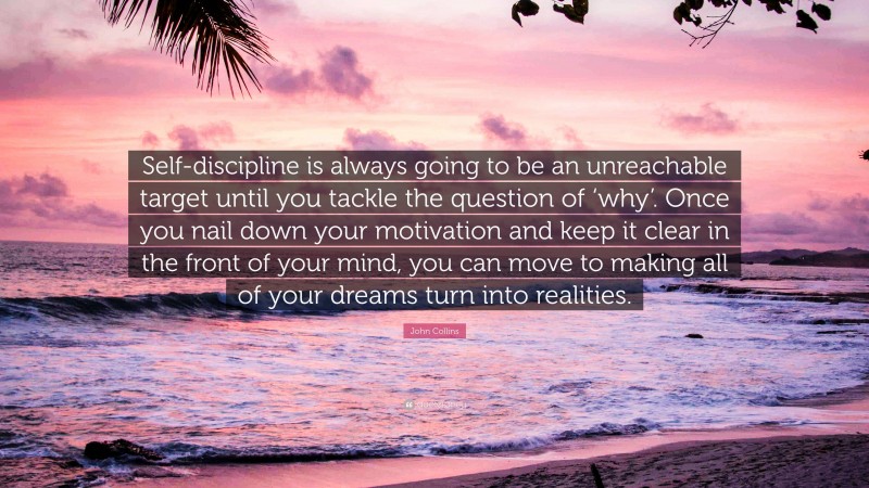 John Collins Quote: “Self-discipline is always going to be an unreachable target until you tackle the question of ‘why’. Once you nail down your motivation and keep it clear in the front of your mind, you can move to making all of your dreams turn into realities.”