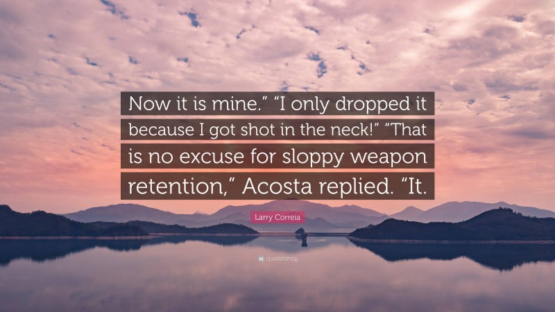 Larry Correia Quote: “Now it is mine.” “I only dropped it because I got shot in the neck!” “That is no excuse for sloppy weapon retention,” Acosta replied. “It.”