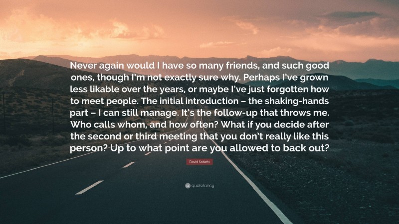 David Sedaris Quote: “Never again would I have so many friends, and such good ones, though I’m not exactly sure why. Perhaps I’ve grown less likable over the years, or maybe I’ve just forgotten how to meet people. The initial introduction – the shaking-hands part – I can still manage. It’s the follow-up that throws me. Who calls whom, and how often? What if you decide after the second or third meeting that you don’t really like this person? Up to what point are you allowed to back out?”