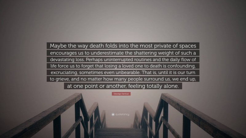 Edwidge Danticat Quote: “Maybe the way death folds into the most private of spaces encourages us to underestimate the shattering weight of such a devastating loss. Perhaps uninterrupted routines and the daily flow of life force us to forget that losing a loved one to death is confounding, excruciating, sometimes even unbearable. That is, until it is our turn to grieve, and no matter how many people surround us, we end up, at one point or another, feeling totally alone.”