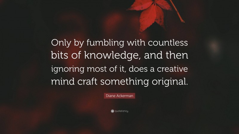 Diane Ackerman Quote: “Only by fumbling with countless bits of knowledge, and then ignoring most of it, does a creative mind craft something original.”
