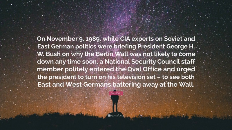 Gary Klein Quote: “On November 9, 1989, while CIA experts on Soviet and East German politics were briefing President George H. W. Bush on why the Berlin Wall was not likely to come down any time soon, a National Security Council staff member politely entered the Oval Office and urged the president to turn on his television set – to see both East and West Germans battering away at the Wall.”