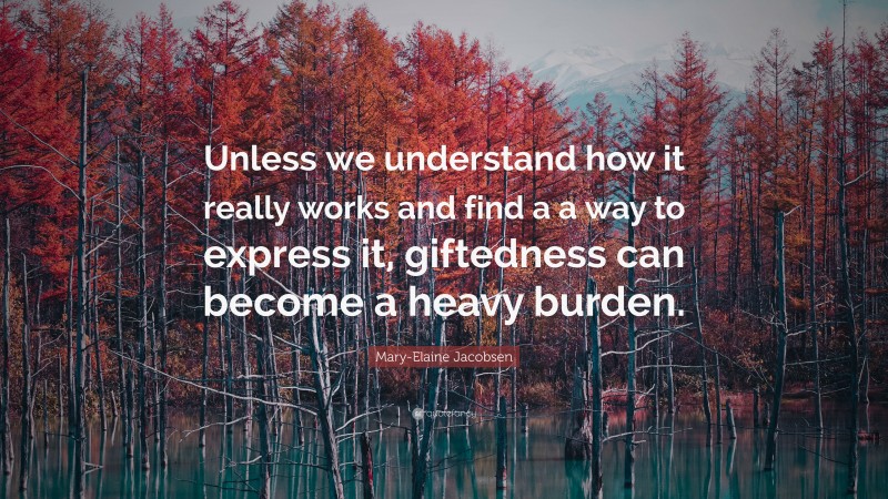 Mary-Elaine Jacobsen Quote: “Unless we understand how it really works and find a a way to express it, giftedness can become a heavy burden.”