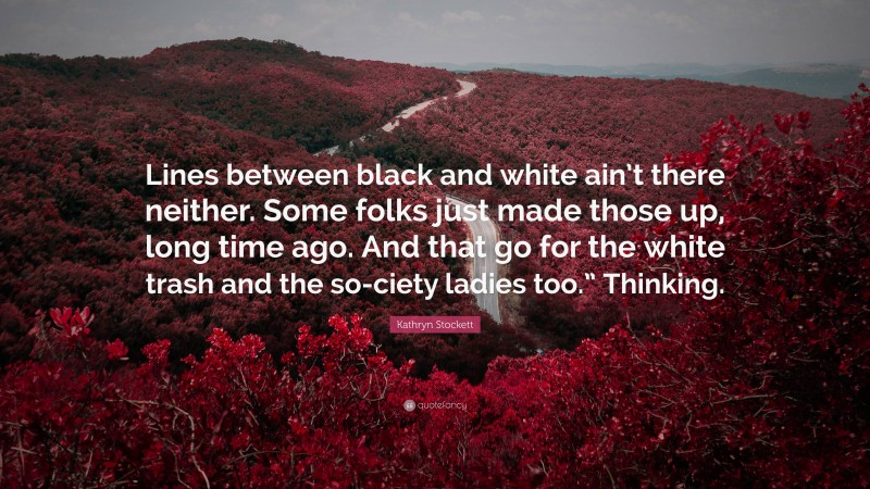 Kathryn Stockett Quote: “Lines between black and white ain’t there neither. Some folks just made those up, long time ago. And that go for the white trash and the so-ciety ladies too.” Thinking.”