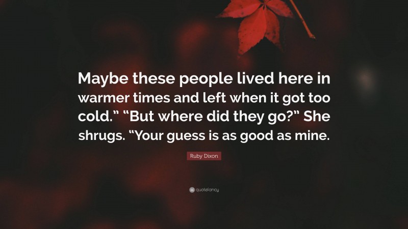 Ruby Dixon Quote: “Maybe these people lived here in warmer times and left when it got too cold.” “But where did they go?” She shrugs. “Your guess is as good as mine.”