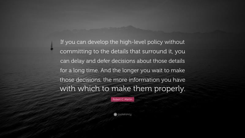 Robert C. Martin Quote: “If you can develop the high-level policy without committing to the details that surround it, you can delay and defer decisions about those details for a long time. And the longer you wait to make those decisions, the more information you have with which to make them properly.”