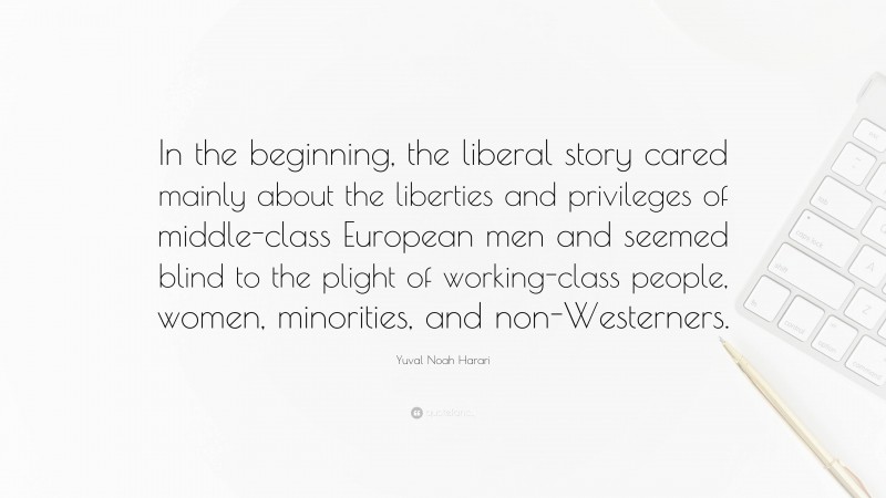 Yuval Noah Harari Quote: “In the beginning, the liberal story cared mainly about the liberties and privileges of middle-class European men and seemed blind to the plight of working-class people, women, minorities, and non-Westerners.”