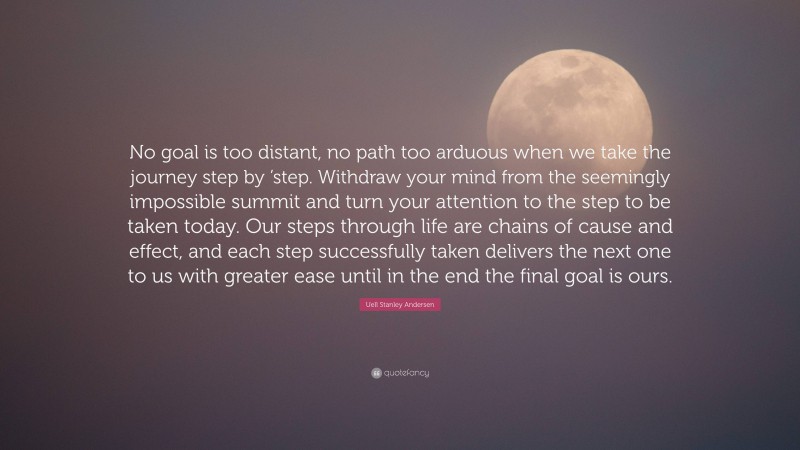 Uell Stanley Andersen Quote: “No goal is too distant, no path too arduous when we take the journey step by ’step. Withdraw your mind from the seemingly impossible summit and turn your attention to the step to be taken today. Our steps through life are chains of cause and effect, and each step successfully taken delivers the next one to us with greater ease until in the end the final goal is ours.”
