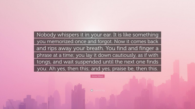 Annie Dillard Quote: “Nobody whispers it in your ear. It is like something you memorized once and forgot. Now it comes back and rips away your breath. You find and finger a phrase at a time; you lay it down cautiously, as if with tongs, and wait suspended until the next one finds you: Ah yes, then this; and yes, praise be, then this.”